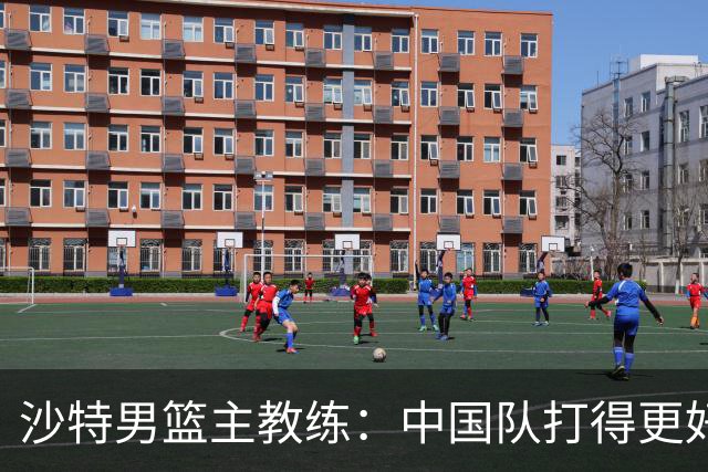 沙特男篮主教练：中国队打得更好