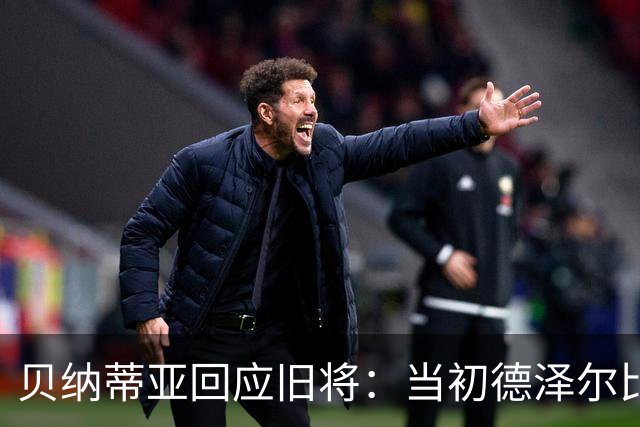 贝纳蒂亚回应旧将：当初德泽尔比施压要求续约你，但之后你松懈了